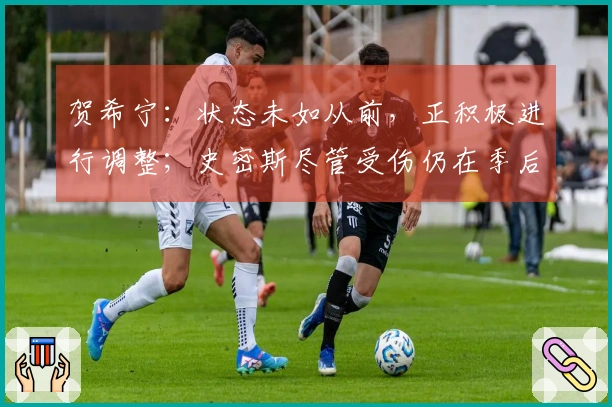 贺希宁：状态未如从前，正积极进行调整；史密斯尽管受伤仍在季后赛拼搏