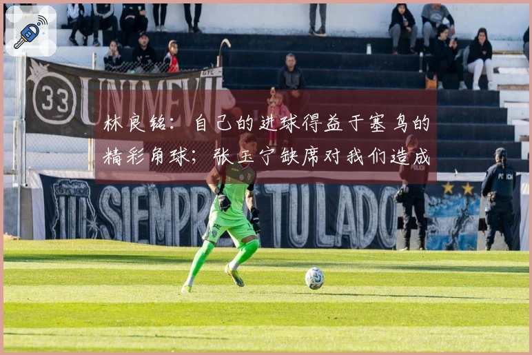 林良铭：自己的进球得益于塞鸟的精彩角球；张玉宁缺席对我们造成影响